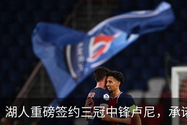湖人重磅签约三冠中锋卢尼，承诺100%健康状态